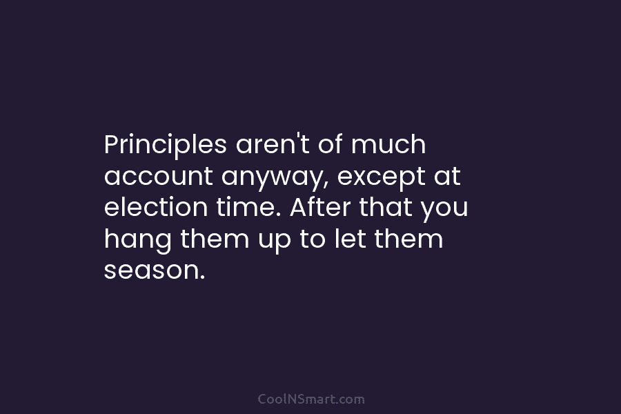 Principles aren’t of much account anyway, except at election time. After that you hang them...