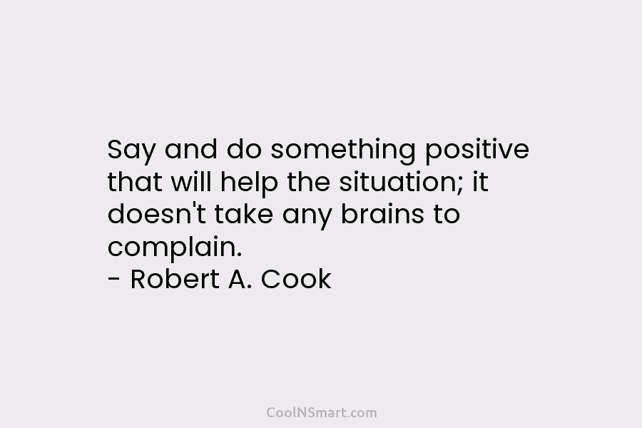 Say and do something positive that will help the situation; it doesn’t take any brains to complain. – Robert A....