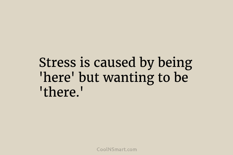 Stress is caused by being ‘here’ but wanting to be ‘there.’