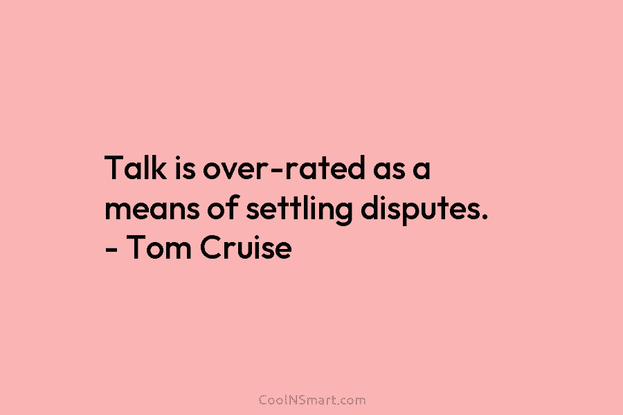Talk is over-rated as a means of settling disputes. – Tom Cruise