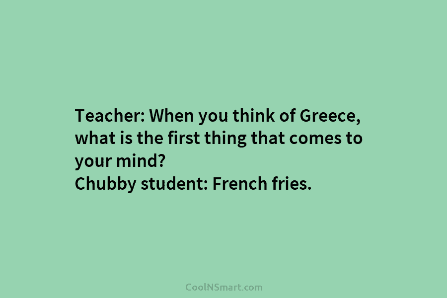 Teacher: When you think of Greece, what is the first thing that comes to your mind? Chubby student: French fries.