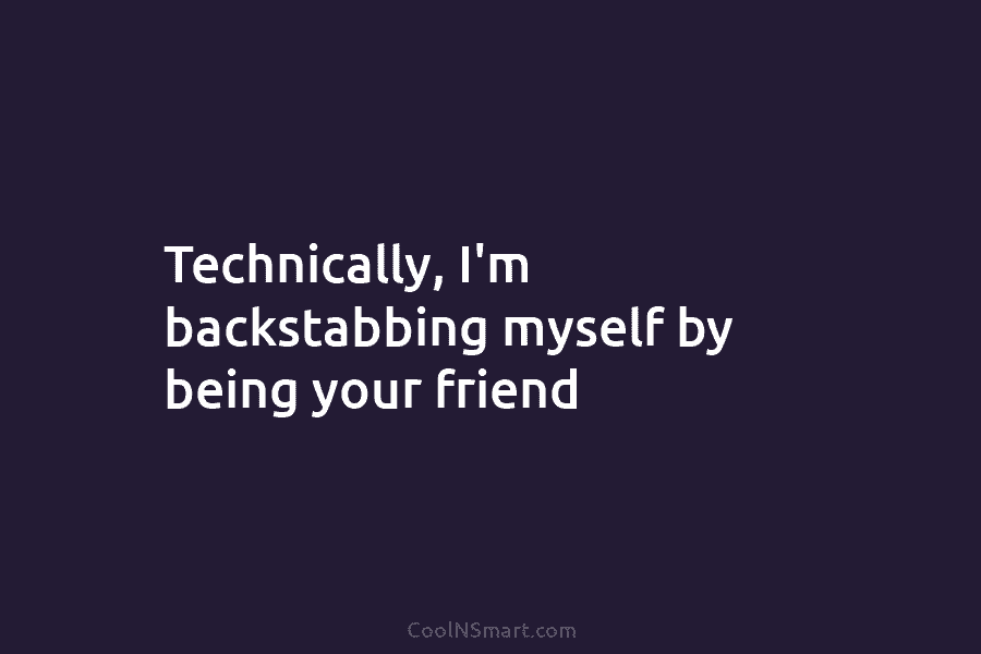 Technically, I’m backstabbing myself by being your friend