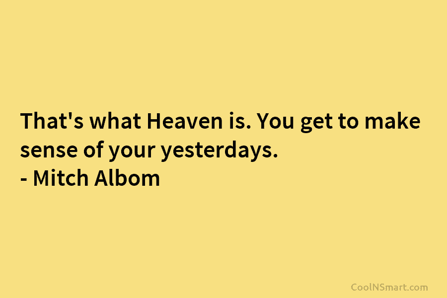 That’s what Heaven is. You get to make sense of your yesterdays. – Mitch Albom