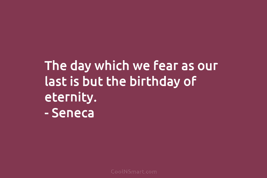 The day which we fear as our last is but the birthday of eternity. – Seneca