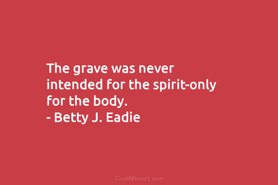 The grave was never intended for the spirit-only for the body. – Betty J. Eadie
