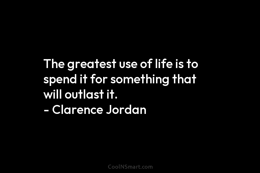 The greatest use of life is to spend it for something that will outlast it. – Clarence Jordan