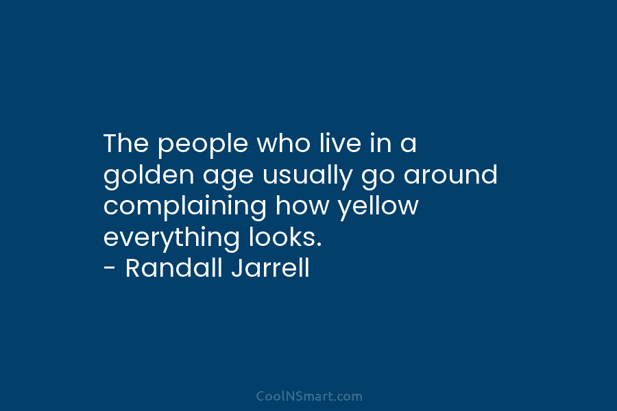 The people who live in a golden age usually go around complaining how yellow everything looks. – Randall Jarrell
