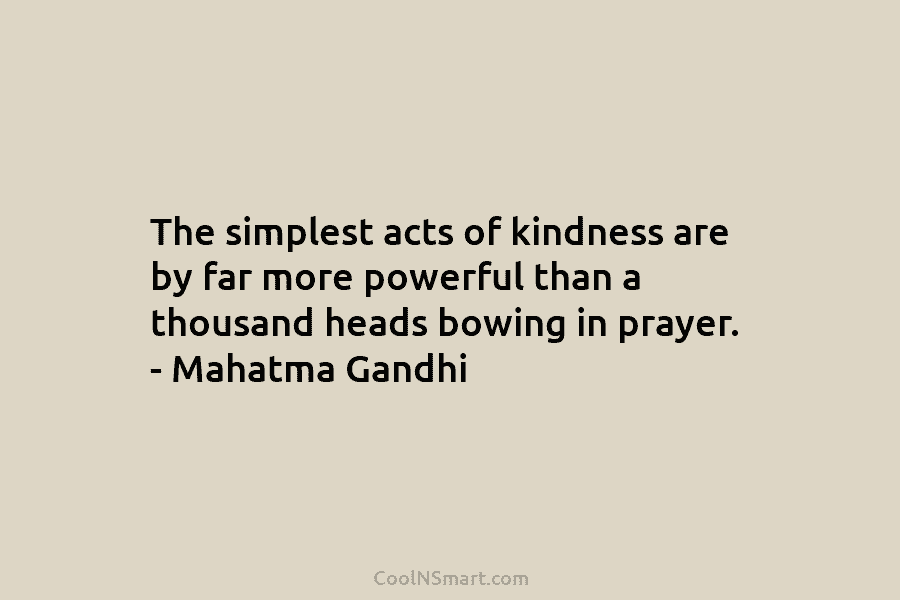 The simplest acts of kindness are by far more powerful than a thousand heads bowing in prayer. – Mahatma Gandhi