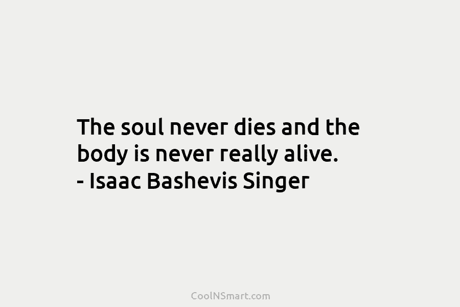 The soul never dies and the body is never really alive. – Isaac Bashevis Singer