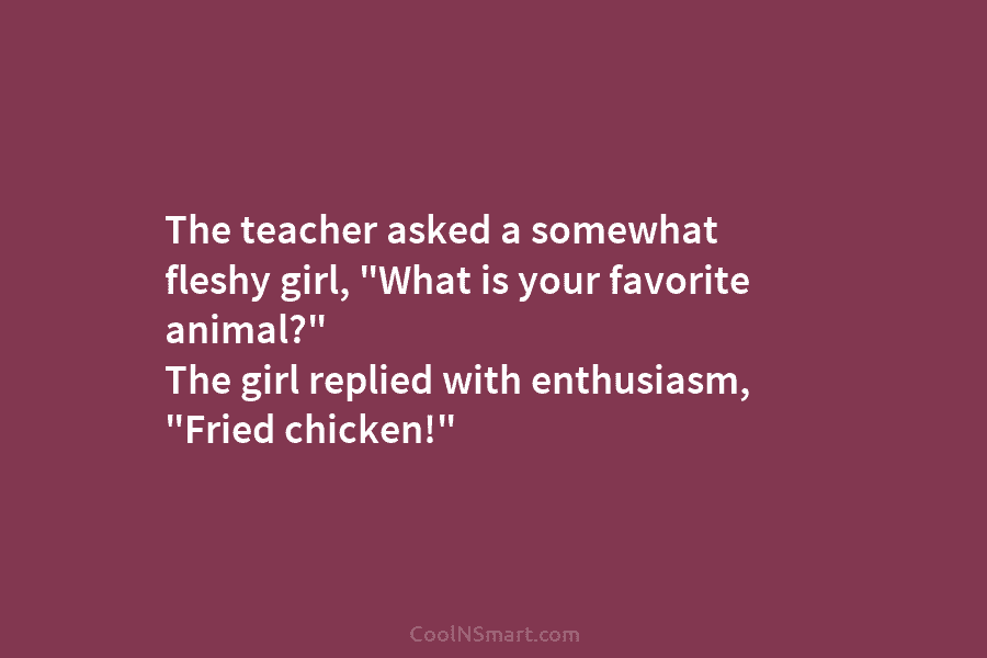The teacher asked a somewhat fleshy girl, “What is your favorite animal?” The girl replied with enthusiasm, “Fried chicken!”