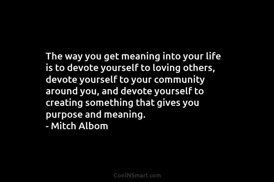 The way you get meaning into your life is to devote yourself to loving others, devote yourself to your community...