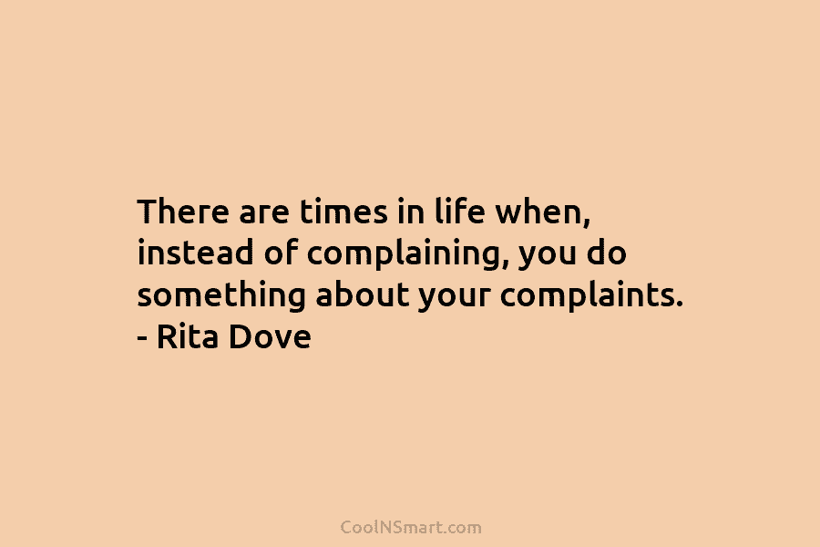 There are times in life when, instead of complaining, you do something about your complaints. – Rita Dove