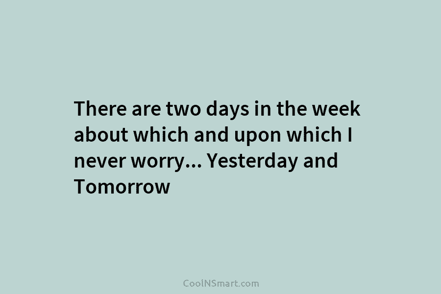 There are two days in the week about which and upon which I never worry… Yesterday and Tomorrow