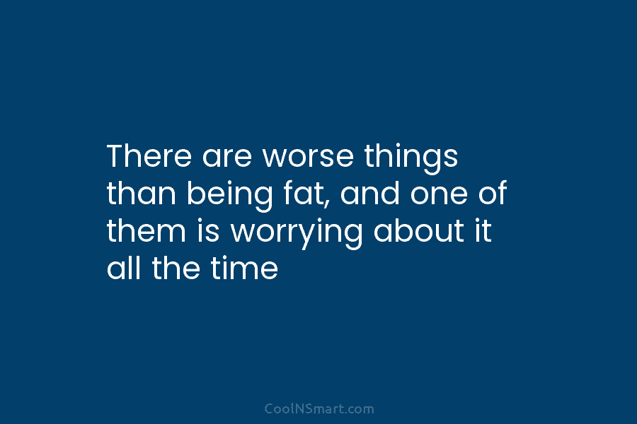 There are worse things than being fat, and one of them is worrying about it all the time