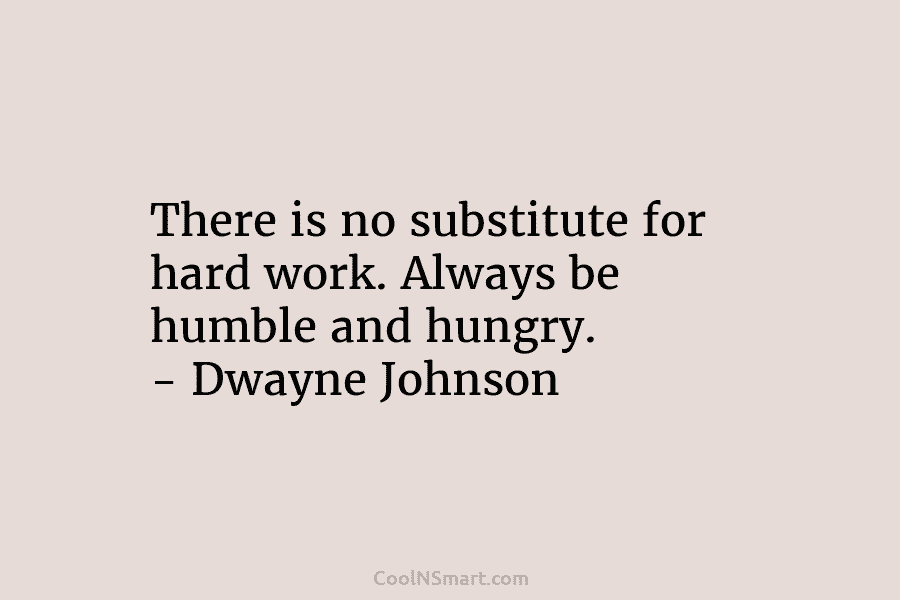 There is no substitute for hard work. Always be humble and hungry. – Dwayne Johnson