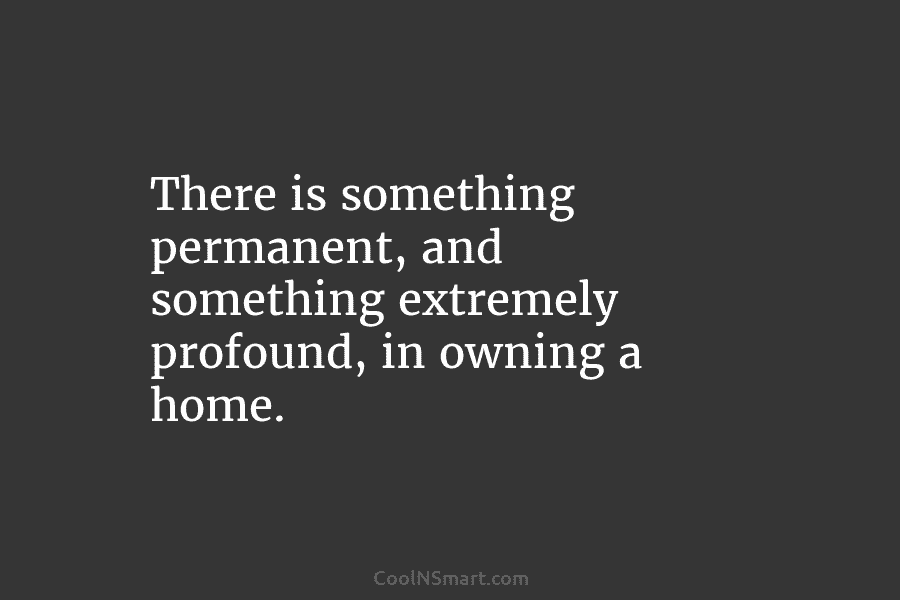 There is something permanent, and something extremely profound, in owning a home.