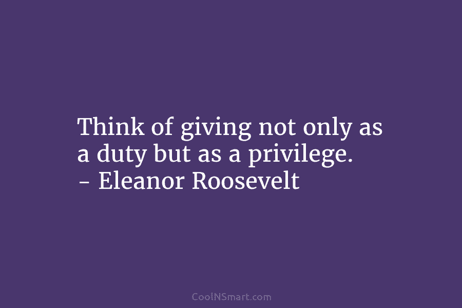 Think of giving not only as a duty but as a privilege. – Eleanor Roosevelt