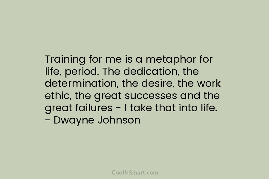 Training for me is a metaphor for life, period. The dedication, the determination, the desire, the work ethic, the great...