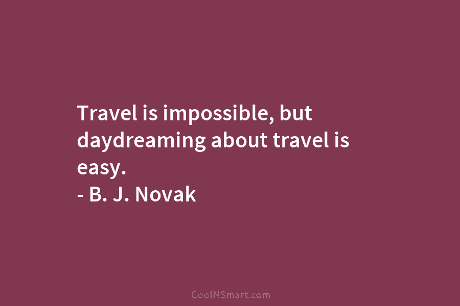 Travel is impossible, but daydreaming about travel is easy. – B. J. Novak