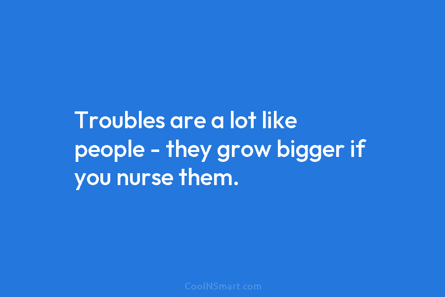 Troubles are a lot like people – they grow bigger if you nurse them.