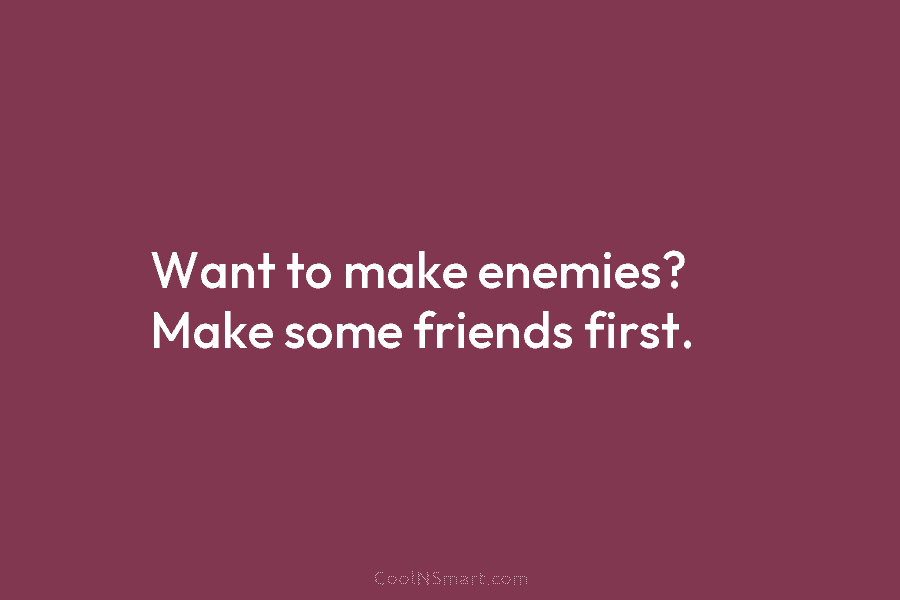 Want to make enemies? Make some friends first.
