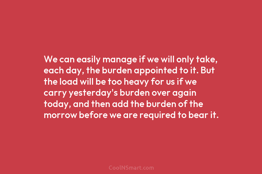 We can easily manage if we will only take, each day, the burden appointed to it. But the load will...