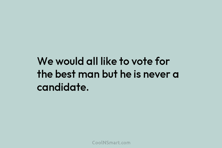 We would all like to vote for the best man but he is never a...