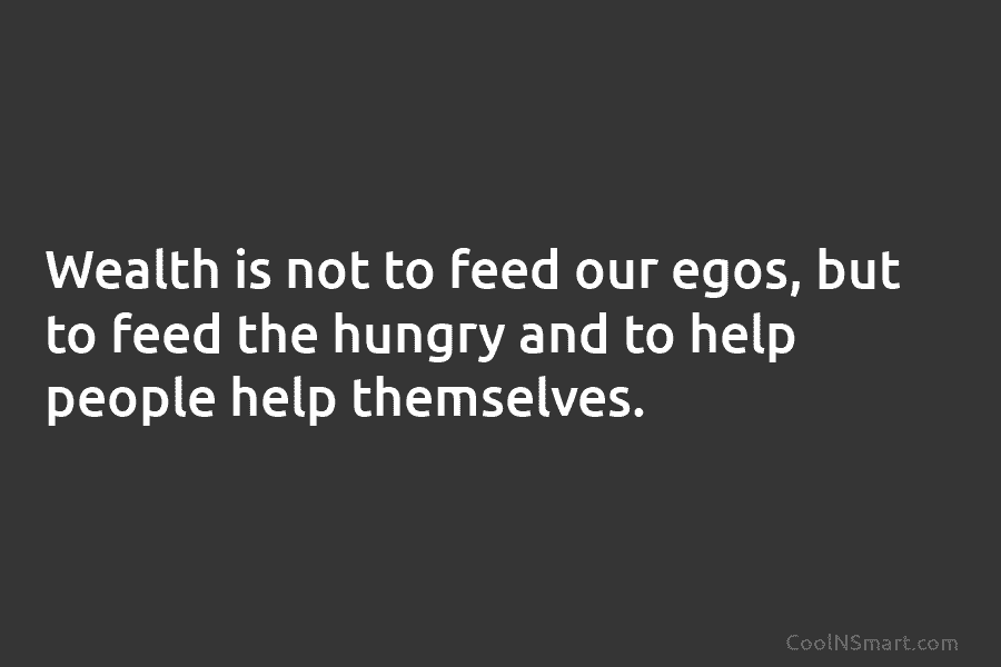 Wealth is not to feed our egos, but to feed the hungry and to help...