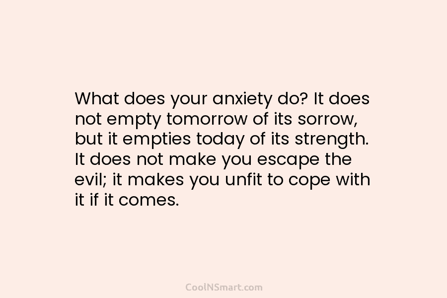 What does your anxiety do? It does not empty tomorrow of its sorrow, but it empties today of its strength....