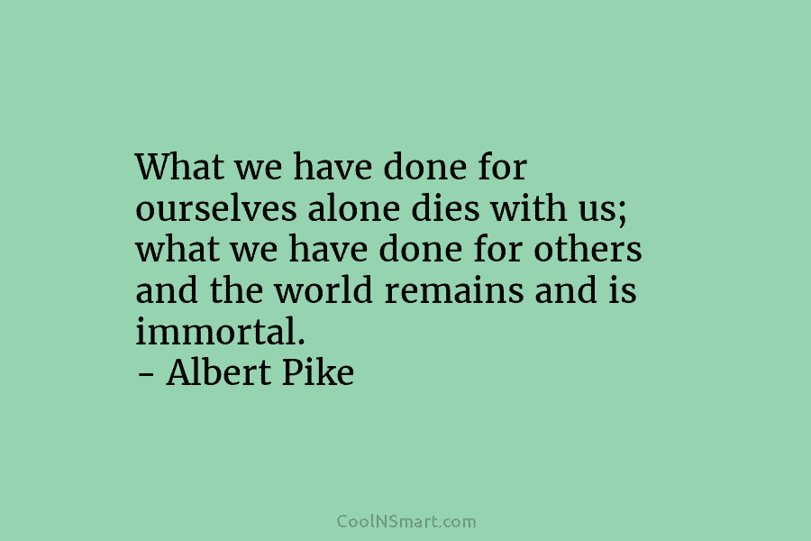What we have done for ourselves alone dies with us; what we have done for others and the world remains...