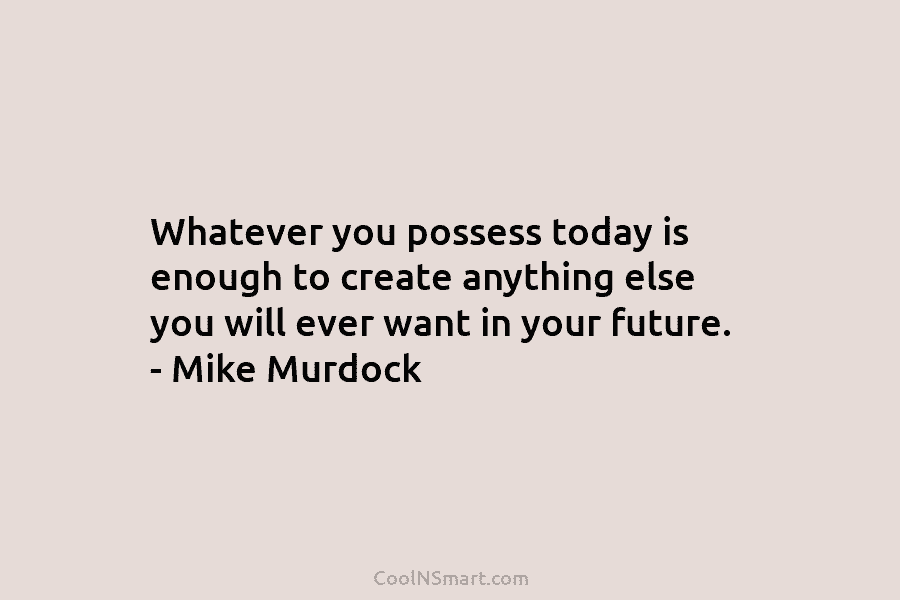 Whatever you possess today is enough to create anything else you will ever want in your future. – Mike Murdock