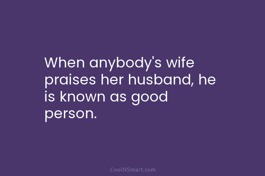 When anybody’s wife praises her husband, he is known as good person.