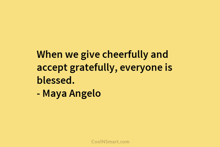 When we give cheerfully and accept gratefully, everyone is blessed. – Maya Angelo