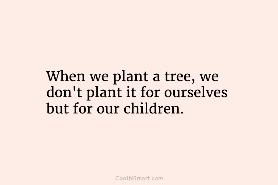 When we plant a tree, we don’t plant it for ourselves but for our children.