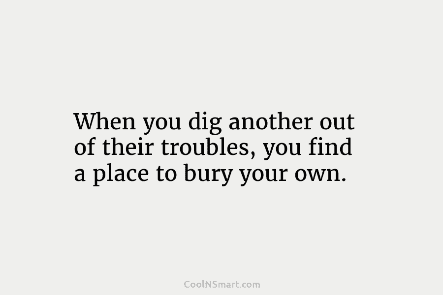 When you dig another out of their troubles, you find a place to bury your...
