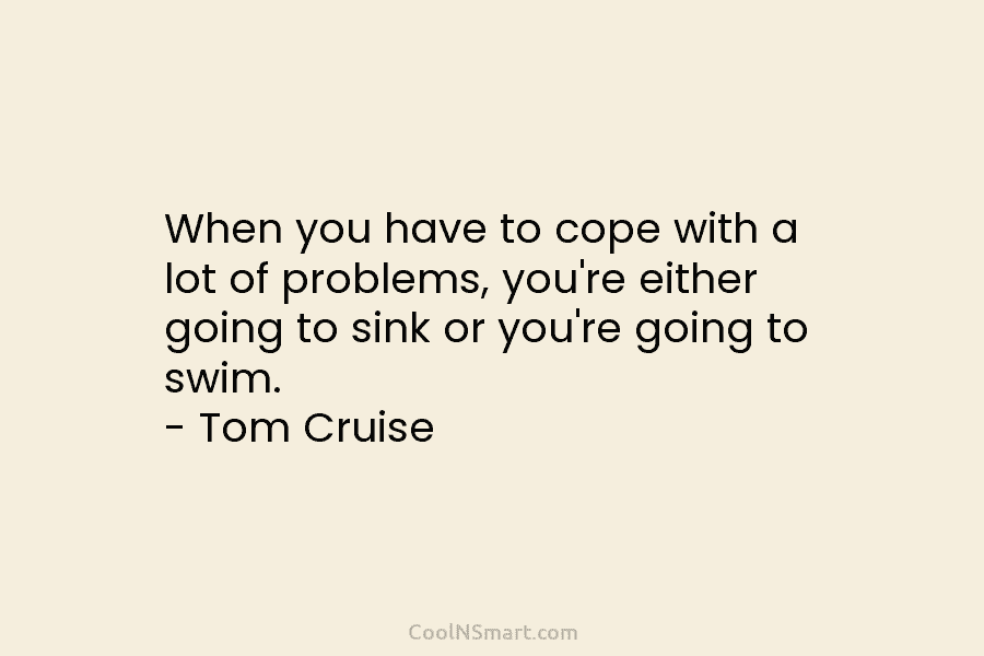 When you have to cope with a lot of problems, you’re either going to sink or you’re going to swim....