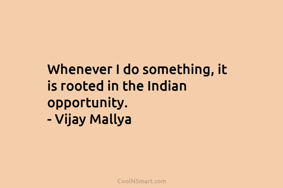 Whenever I do something, it is rooted in the Indian opportunity. – Vijay Mallya