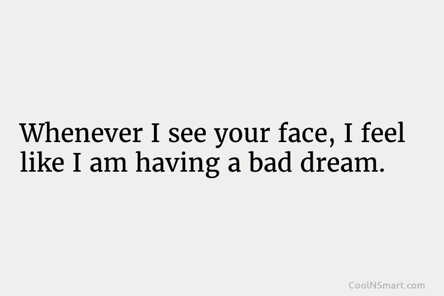 Whenever I see your face, I feel like I am having a bad dream.