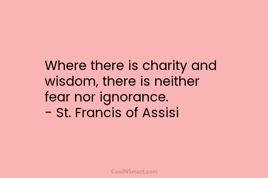 Where there is charity and wisdom, there is neither fear nor ignorance. – St. Francis of Assisi