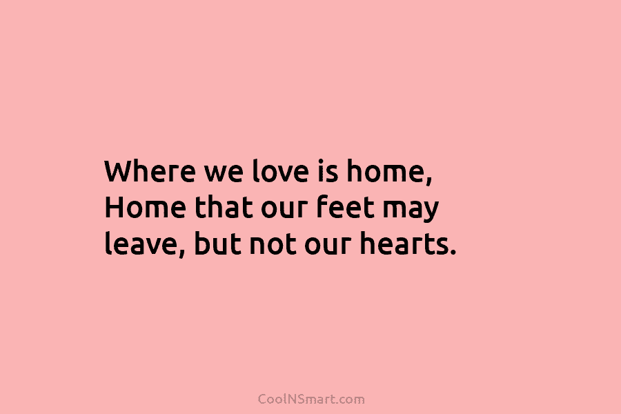 Where we love is home, Home that our feet may leave, but not our hearts.