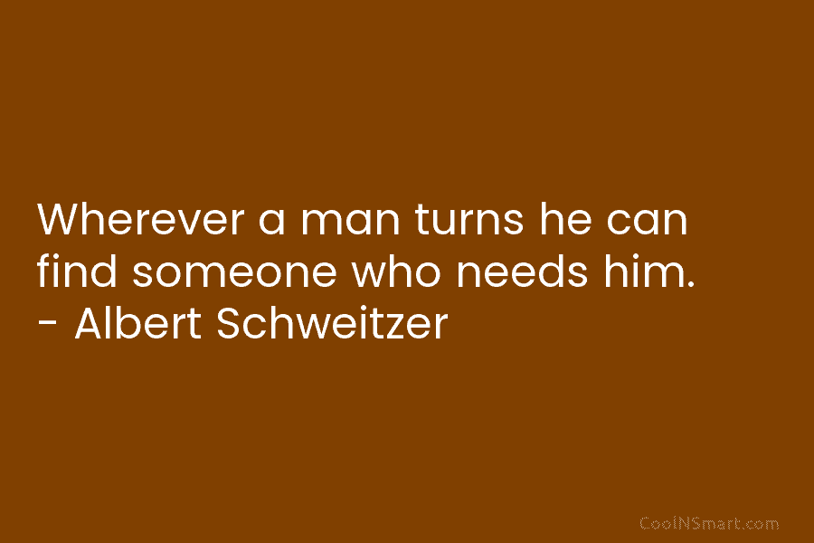 Wherever a man turns he can find someone who needs him. – Albert Schweitzer