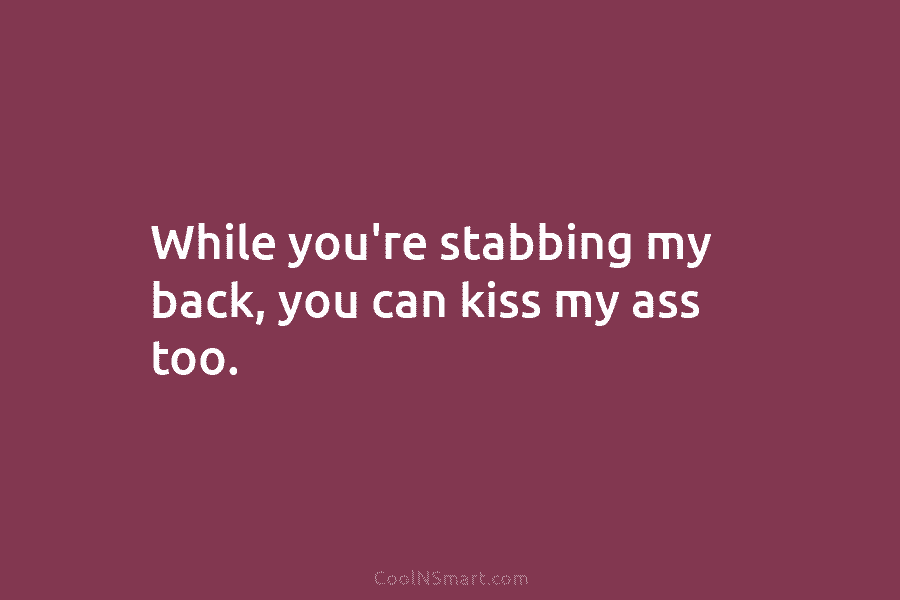 While you’re stabbing my back, you can kiss my ass too.