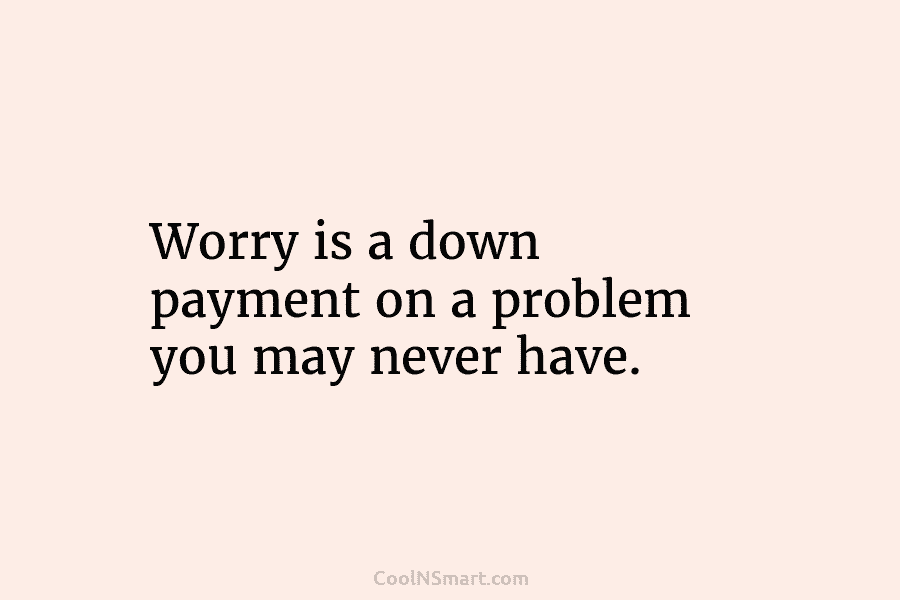 Worry is a down payment on a problem you may never have.