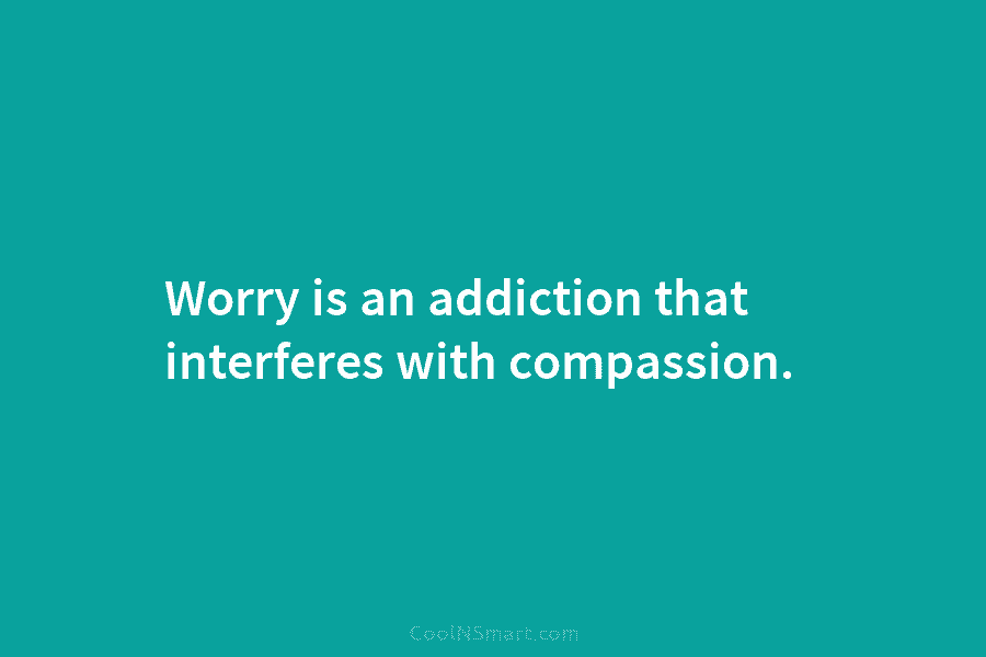 Worry is an addiction that interferes with compassion.
