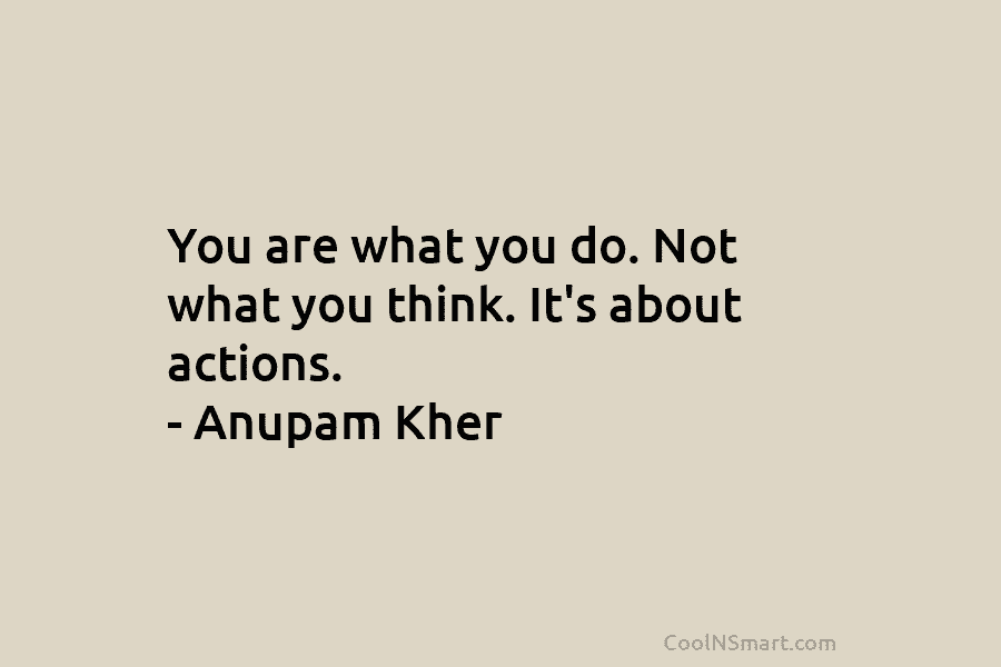 You are what you do. Not what you think. It’s about actions. – Anupam Kher