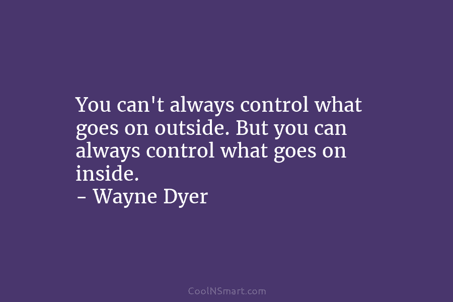 You can’t always control what goes on outside. But you can always control what goes on inside. – Wayne Dyer