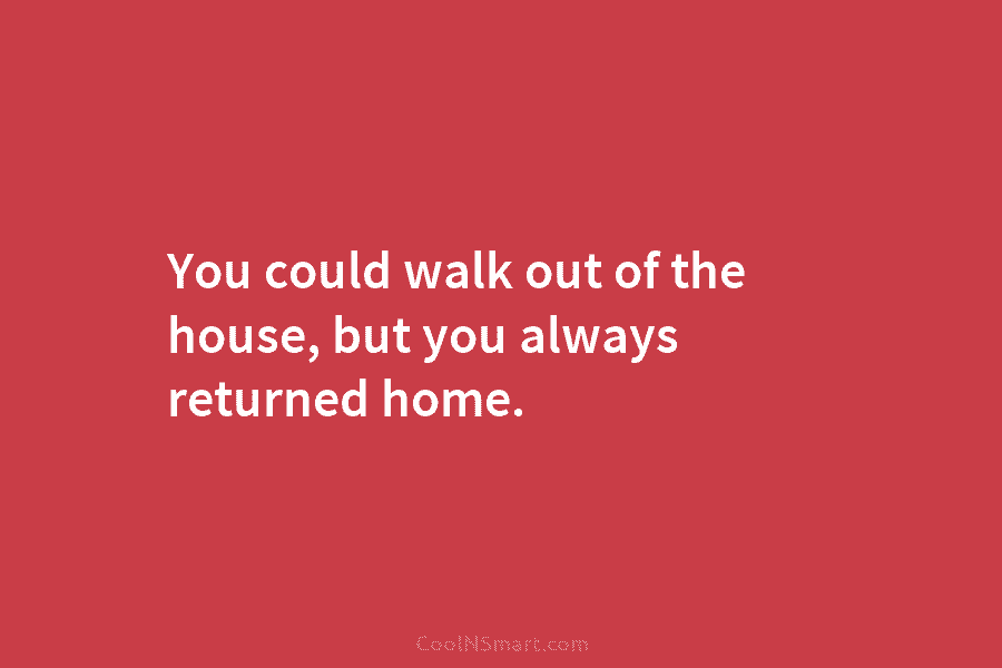 You could walk out of the house, but you always returned home.