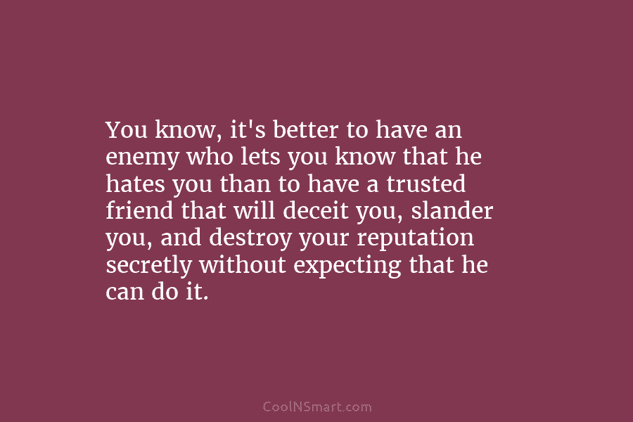 You know, it’s better to have an enemy who lets you know that he hates you than to have a...