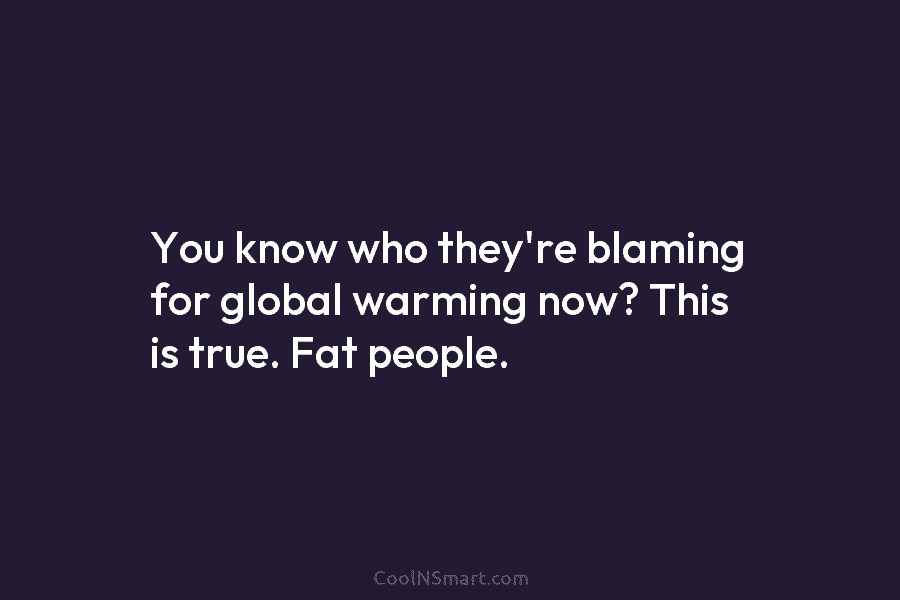 You know who they’re blaming for global warming now? This is true. Fat people.