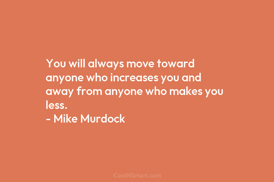 You will always move toward anyone who increases you and away from anyone who makes you less. – Mike Murdock